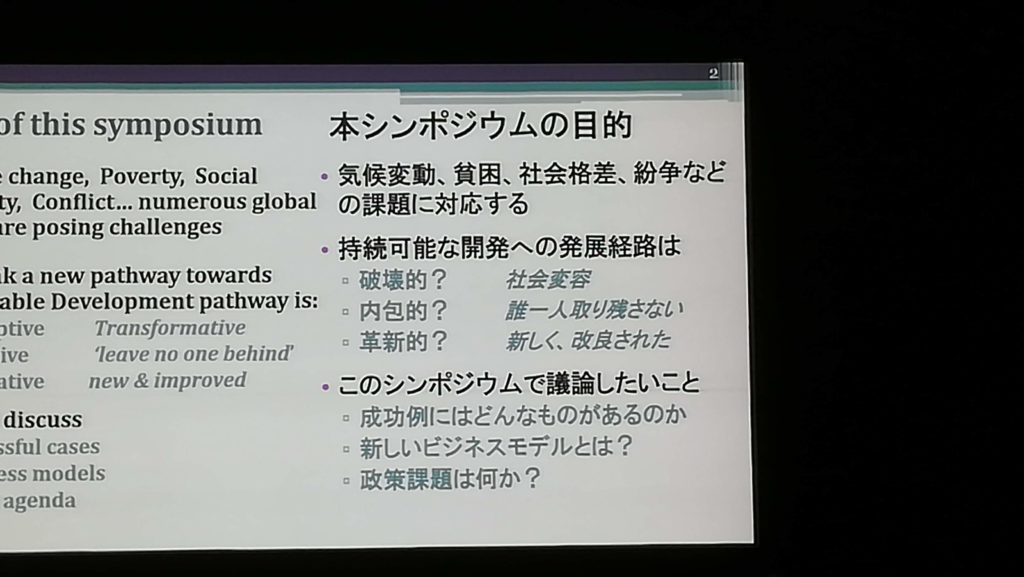 of this symposium 本シンポジウムの目的 change, Poverty, Social Ly, Conflict... numerous global are posing challenges 気候変動、 貧困、 社会格差、 紛争など の課題に対応する 持続可能な開発への発展経路は k a new pathway towards able Development pathway is: 破壊的? 社会変容 内包的? 誰一人取り残さない otive Transformative 革新的? 新しく、改良された ive leave no one behind' ative new & improved このシンポジウムで議論したいこと discuss 成功例にはどんなものがあるのか ssful cases 新しいビジネスモデルとは? ess models 政策課題は何か? agenda